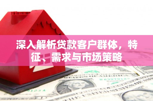郧西深入解析贷款客户群体，特征、需求与市场策略