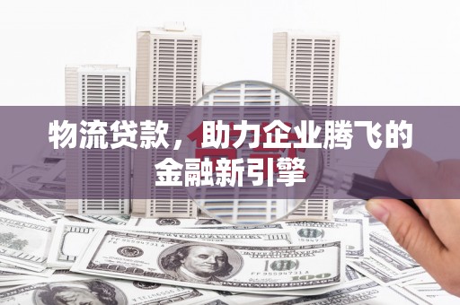 郧西物流贷款，助力企业腾飞的金融新引擎
